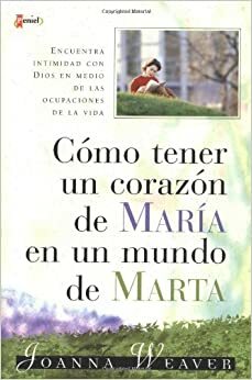 Cómo tener un corazón de María en un mundo de Marta by Joanna Weaver