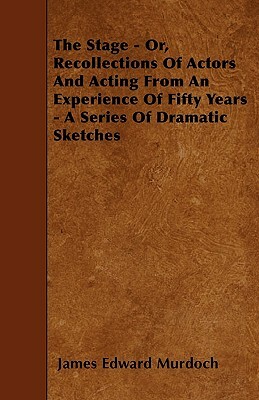 The Stage - Or, Recollections Of Actors And Acting From An Experience Of Fifty Years - A Series Of Dramatic Sketches by James Edward Murdoch