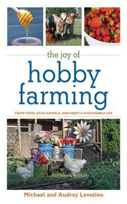 The Joy of Hobby Farming: Grow Food, Raise Animals, and Enjoy a Sustainable Life by Michael Levatino, Audrey Levatino