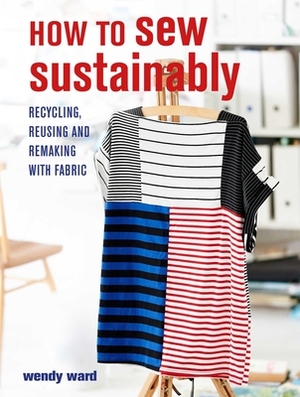 How to Sew Sustainably: Recycling, Reusing, and Remaking with Fabric by Wendy Ward