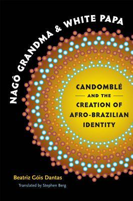 Nagô Grandma and White Papa: Candomblé and the Creation of Afro-Brazilian Identity by Beatriz Góis Dantas