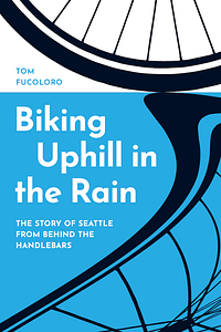 Biking Uphill in the Rain: The Story of Seattle from Behind the Handlebars by Tom Fucoloro