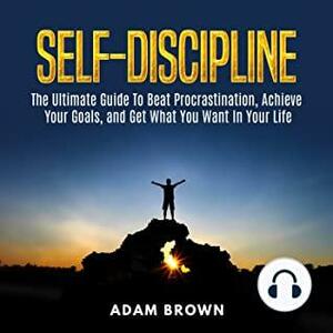 Self-Discipline: The Ultimate Guide to Beat Procrastination, Achieve Your Goals, and Get What You Want in Your Life by Adam Brown