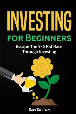 Investing for Beginners: Escape The 9-5 Rat Race Through Investing by Sam Sutton