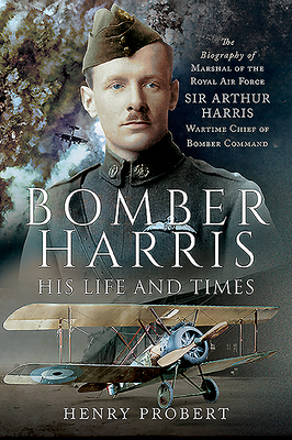 Bomber Harris - His Life and Times: The Biography of Marshal of the Royal Air Force Sir Arthur Harris, Wartime Chief of Bomber Command by Henry Probert