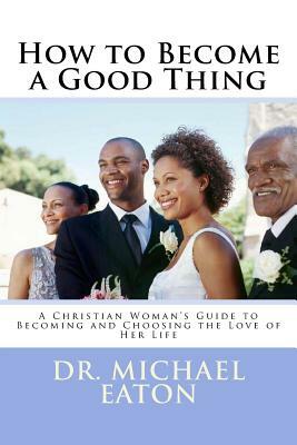 How to Become a Good Thing: A Black Christian Woman's Guide to Becoming and Choosing the Love of Her Life by Michael Eaton