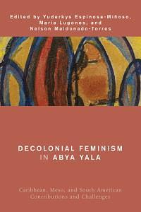 Decolonial Feminism in Abya Yala: Caribbean, Meso, and South American Contributions and Challenges by Yuderkys Espinosa-Miñoso, María Lugones, Nelson Maldonado-Torres