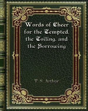 Words of Cheer for the Tempted. the Toiling. and the Sorrowing by T. S. Arthur