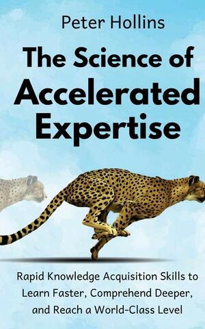 The Science of Accelerated Expertise: Rapid Knowledge Acquisition Skills to Learn Faster, Comprehend Deeper, and Reach a World-Class Level by Peter Hollins