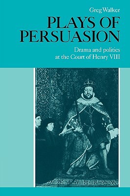 Plays of Persuasion: Drama and Politics at the Court of Henry VIII by Greg Walker