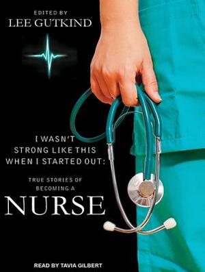I Wasn't Strong Like This When I Started Out: True Stories of Becoming a Nurse by Lee Gutkind