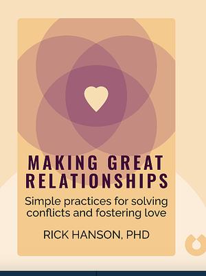 Making Great Relationships: Simple Practices for Solving Conflicts, Building Cooperation and Fostering Love by Rick Hanson