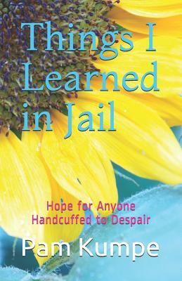 Things I Learned in Jail: Hope for Anyone Handcuffed to Despair by Pam Kumpe