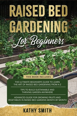 Raised Bed Gardening For Beginners: 3in 1- The Ultimate Beginner's Guide+ Tips To Build Sustainable and Thriving Garden Anywhere+ Advanced Guide for G by Kathy Smith