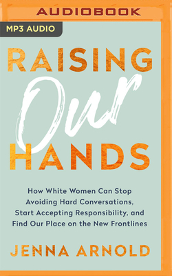 Raising Our Hands: How White Women Can Stop Avoiding Hard Conversations, Start Accepting Responsibility, and Find Our Place on the New Fr by Jenna Arnold