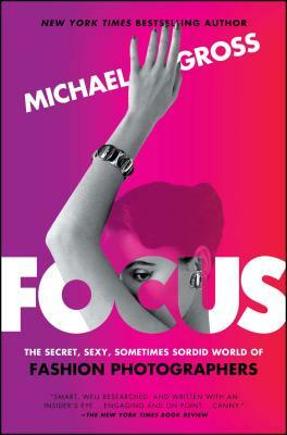 Focus: The Secret, Sexy, Sometimes Sordid World of Fashion Photographers by Michael Gross