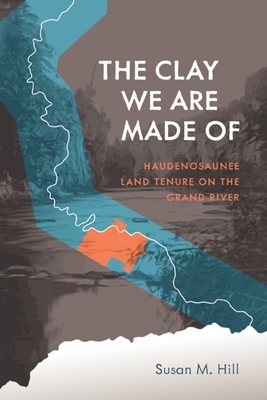 The Clay We Are Made of: Haudenosaunee Land Tenure on the Grand River by Susan M. Hill