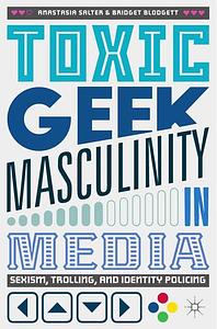Toxic Geek Masculinity in Media: Sexism, Trolling, and Identity Policing by Anastasia Salter, Bridget Blodgett