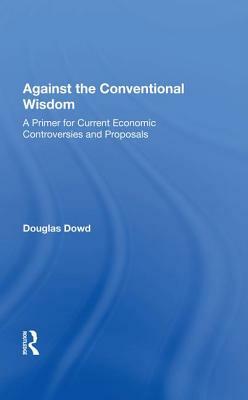 Against the Conventional Wisdom: A Primer for Current Economic Controversies and Proposals by Douglas Dowd