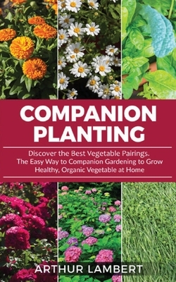 Companion Planting: Discover the Best Vegetable Pairings . The Easy Way to Companion Gardening to Grow Healthy, Organic Vegetable at Home. by Arthur Lambert