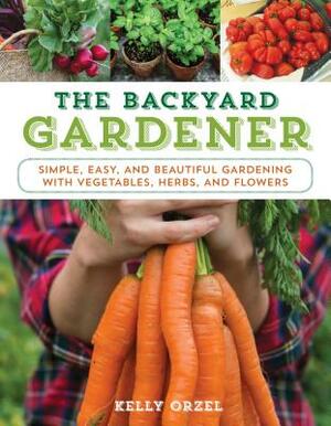 The Backyard Gardener: Simple, Easy, and Beautiful Gardening with Vegetables, Herbs, and Flowers by Kelly Orzel