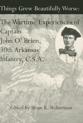 Things Grew Beautifully Worse: The Wartime Experiences of Captain John O'Brien, 30th Arkansas Infantry, C.S.A. by Brian Robertson