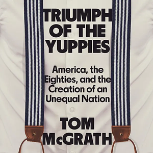 Triumph of the Yuppies: America, the Eighties, and the Creation of an Unequal Nation by Tom McGrath