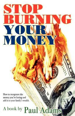Stop Burning Your Money: How to recapture the money you're losing and add it to your family's wealth by Paul Adams