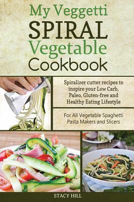 My Veggetti Spiral Vegetable Cookbook: Spiralizer Cutter Recipes to Inspire Your Low Carb, Paleo, Gluten-free and Healthy Eating Lifestyle-For All Veg by Stacy Hill