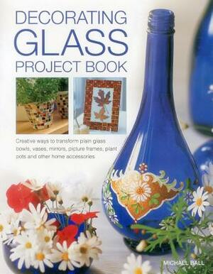 Decorating Glass Project Book: Creative Ways to Transform Plain Glass Bowls, Vases, Mirrors, Picture Frames, Plant Pots and Other Home Accessories by Michael Ball