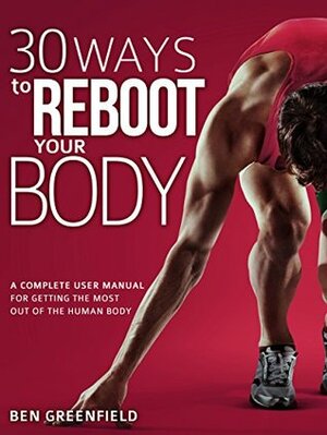 30 Ways to Reboot Your Body: A Complete User Manual for Getting the Most Out of the Human Body by Ben Greenfield