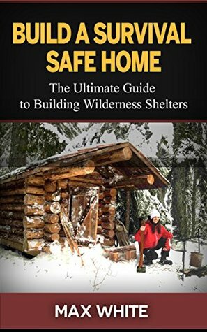 Build a Survival Safe Home: The Ultimate Guide to Building Wilderness Shelters (Survival handbook, survival manual, survival skills) by Max White