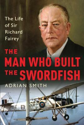 The Man Who Built the Swordfish: The Life of Sir Richard Fairey, 1887-1956 by Adrian Smith