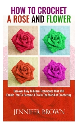 How To Crochet A Rose And Flower: Discover Easy To Learn Techniques That Will Enable You To Become A Pro In The World Of Crocheting by Jennifer Brown