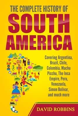 The Complete History of South America: Covering Argentina, Brazil, Chile, Colombia, Machu Picchu, The Inca Empire, Peru, Venezuela, Simon Bolivar, and by David Robbins