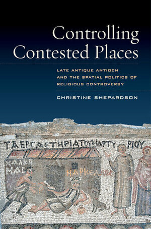 Controlling Contested Places: Late Antique Antioch and the Spatial Politics of Religious Controversy by Christine Shepardson