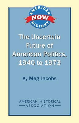The Uncertain Future of American Politics, 1940 to 1973 by Meg Jacobs