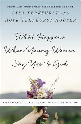 What Happens When Young Women Say Yes to God: Embracing God's Amazing Adventure for You by Lysa TerKeurst, Hope TerKeurst Houser