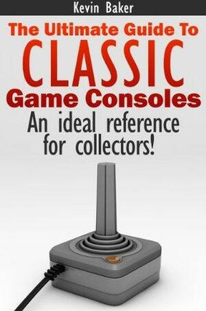 The Ultimate Guide to Classic Game Consoles by Kevin Baker