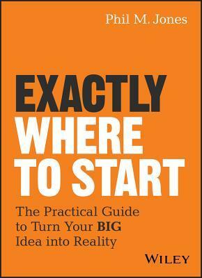 Exactly Where to Start: The Practical Guide to Turn Your Big Idea Into Reality by Phil M. Jones