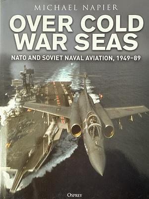 Over Cold War Seas: NATO and Soviet Naval Aviation, 1949–89 by Michael Napier