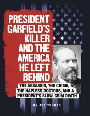 President Garfield's Killer and the America He Left Behind: The Assassin, the Crime, the Hapless Doctors, and a President's Slow, Grim Death by Joe Tougas