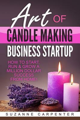Art Of Candle Making Business Startup: How to Start, Run & Grow a Million Dollar Success From Home! by Suzanne Carpenter