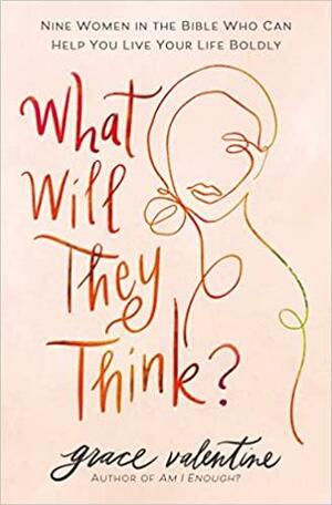 What Will They Think?: Nine Women in the Bible Who Can Help You Live Your Life Boldly by Grace Valentine