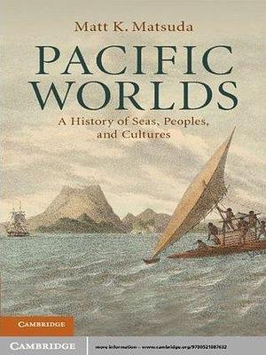 Pacific Worlds: A History of Seas, Peoples, and Cultures by Matt K. Matsuda, Matt K. Matsuda