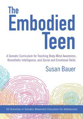 The Embodied Teen: A Somatic Curriculum for Teaching Body-Mind Awareness, Kinesthetic Intelligence, and Social and Emotional Skills--50 A by Susan Bauer
