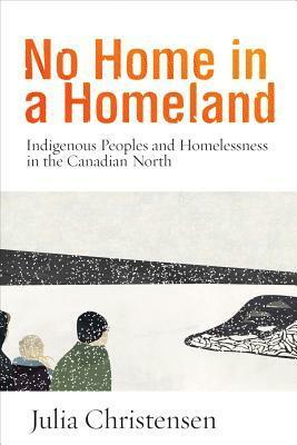 No Home in a Homeland: Indigenous Peoples and Homelessness in the Canadian North by Julia Christensen