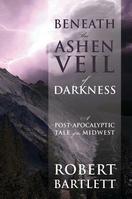 Beneath the Ashen Veil of Darkness: A Post-Apocalypitic Tale of the Midwest by Robert Bartlett