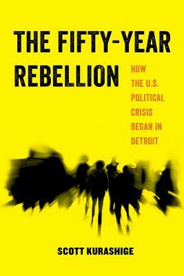 The Fifty-Year Rebellion: How the U.S. Political Crisis Began in Detroit by Scott Kurashige