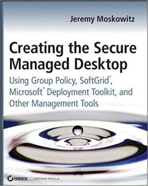 Creating the Secure Managed Desktop: Using Group Policy, Softgrid, Microsoft Deployment Toolkit, and Other Management Tools by Jeremy Moskowitz